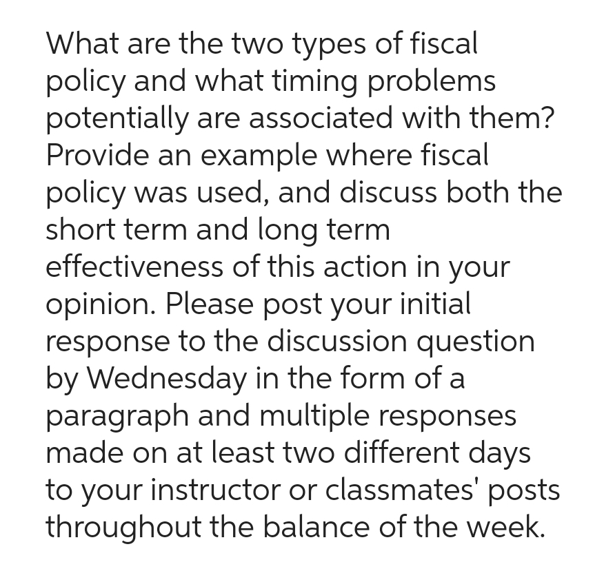 What are the two types of fiscal
policy and what timing problems
potentially are associated with them?
Provide an example where fiscal
policy was used, and discuss both the
short term and long term
effectiveness of this action in your
opinion. Please post your initial
response to the discussion question
by Wednesday in the form of a
paragraph and multiple responses
made on at least two different days
to your instructor or classmates' posts
throughout the balance of the week.