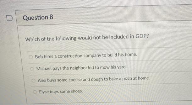 Question 8
Which of the following would not be included in GDP?
O Bob hires a construction company to build his home.
Michael pays the neighbor kid to mow his yard.
O Alex buys some cheese and dough to bake a pizza at home.
OElyse buys some shoes.