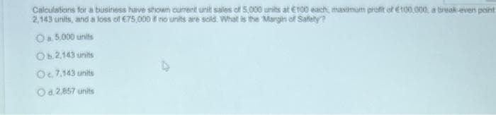 Calculations for a business have shown cument unit sales of 5,000 units at €100 each, maximum profit of €100,000, a break even point
2,143 units, and a loss of €75,000 if no units are sold. What is the Margin of Safety?
05.000 units
Ob.2.143 units
O. 7,143 units
Od 2,857 units