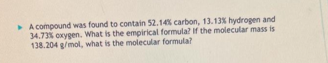 ▸ A compound was found to contain 52.14% carbon, 13.13% hydrogen and
34.73% oxygen. What is the empirical formula? If the molecular mass is
138.204 g/mol, what is the molecular formula?
