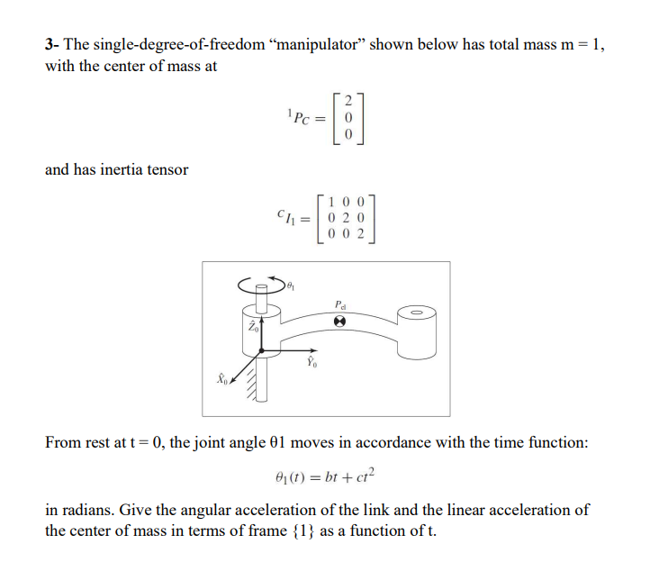 3- The single-degree-of-freedom "manipulator" shown below has total mass m = 1,
with the center of mass at
and has inertia tensor
Rot
¹Pc:
Ch=
100
020
002
'd
From rest at t = 0, the joint angle 01 moves in accordance with the time function:
0₁ (t) = bt + ct²
in radians. Give the angular acceleration of the link and the linear acceleration of
the center of mass in terms of frame {1} as a function of t.