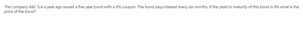The company ABC S.A a year ago issued a five year bond with a 8% coupon. The bond pays interest every six months. If the yield to maturity of this bond is 9% what is the
price of the bond?