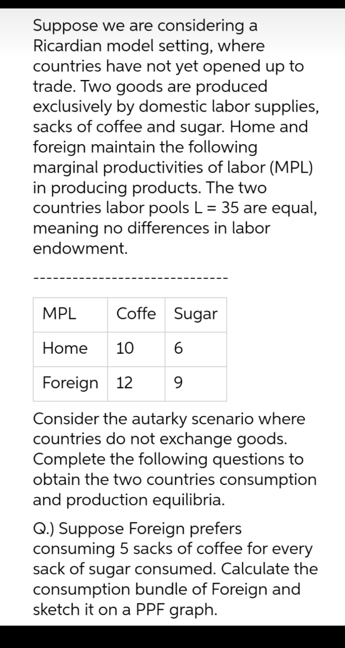 Suppose we are considering a
Ricardian model setting, where
countries have not yet opened up to
trade. Two goods are produced
exclusively by domestic labor supplies,
sacks of coffee and sugar. Home and
foreign maintain the following
marginal productivities of labor (MPL)
in producing products. The two
countries labor pools L = 35 are equal,
meaning no differences in labor
endowment.
Coffe Sugar
6
9
MPL
Home 10
Foreign 12
Consider the autarky scenario where
countries do not exchange goods.
Complete the following questions to
obtain the two countries consumption
and production equilibria.
Q.) Suppose Foreign prefers
consuming 5 sacks of coffee for every
sack of sugar consumed. Calculate the
consumption bundle of Foreign and
sketch it on a PPF graph.