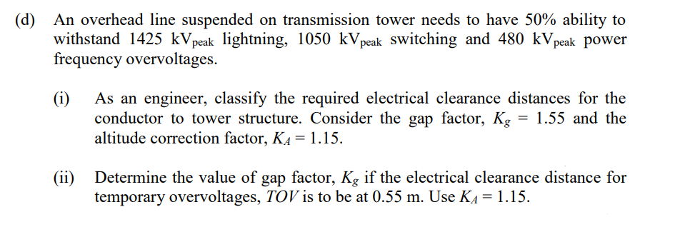 (d) An overhead line suspended on transmission tower needs to have 50% ability to
withstand 1425 kV peak lightning, 1050 kV peak switching and 480 kVpeak power
frequency overvoltages.
(i) As an engineer, classify the required electrical clearance distances for the
conductor to tower structure. Consider the gap factor, Kg = 1.55 and the
altitude correction factor, K₁ = 1.15.
(ii)
Determine the value of gap factor, Kg if the electrical clearance distance for
temporary overvoltages, TOV is to be at 0.55 m. Use K₁ = 1.15.
