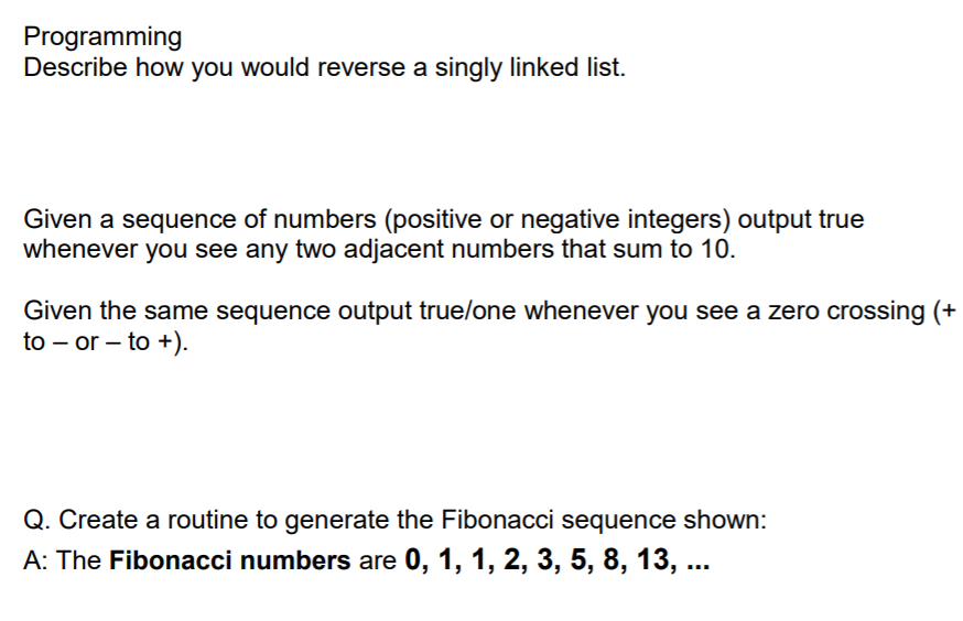 Programming
Describe how you would reverse a singly linked list.
Given a sequence of numbers (positive or negative integers) output true
whenever you see any two adjacent numbers that sum to 10.
Given the same sequence output true/one whenever you see a zero crossing (+
to – or – to +).
Q. Create a routine to generate the Fibonacci sequence shown:
A: The Fibonacci numbers are 0, 1, 1, 2, 3, 5, 8, 13, ...
