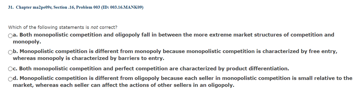 31. Chapter ma2pe09r, Section .16, Problem 003 (ID: 003.16.MANK09)
Which of the following statements is not correct?
Oa. Both monopolistic competition and oligopoly fall in between the more extreme market structures of competition and
monopoly.
Ob. Monopolistic competition is different from monopoly because monopolistic competition is characterized by free entry,
whereas monopoly is characterized by barriers to entry.
Oc. Both monopolistic competition and perfect competition are characterized by product differentiation.
od. Monopolistic competition is different from oligopoly because each seller in monopolistic competition is small relative to the
market, whereas each seller can affect the actions of other sellers in an oligopoly.
