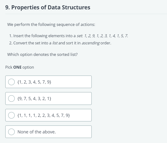 9. Properties of Data Structures
We perform the following sequence of actions:
1. Insert the following elements into a set. 1, 2, 9, 1, 2, 3, 1, 4, 1, 5, 7.
2. Convert the set into a list and sort it in ascending order.
Which option denotes the sorted list?
Pick ONE option
{1, 2, 3, 4, 5, 7, 9}
{9, 7, 5, 4, 3, 2, 1}
{1, 1, 1, 1, 2, 2, 3, 4, 5, 7, 9}
None of the above.
