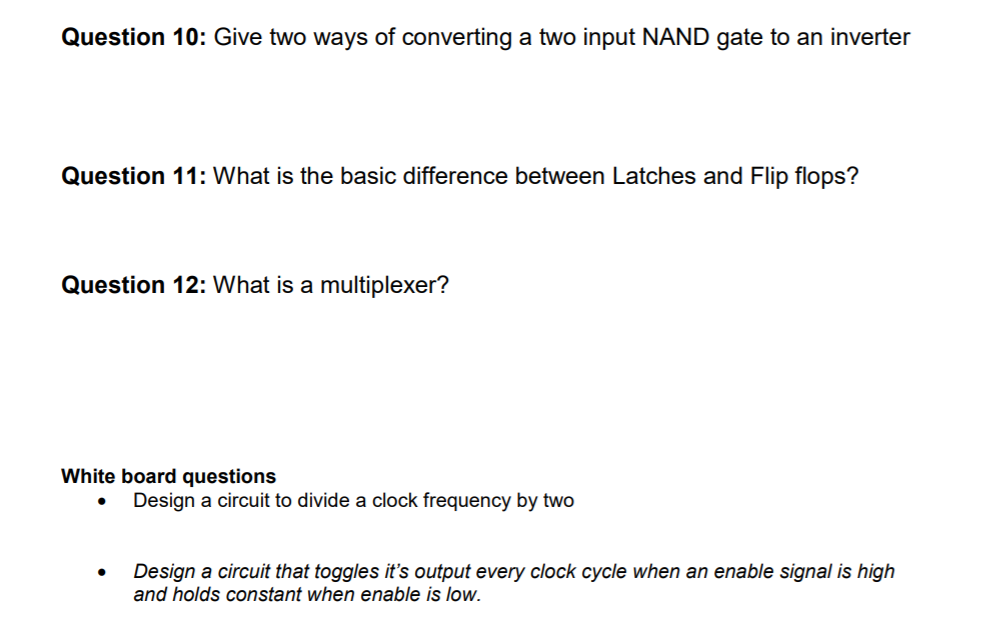 Question 10: Give two ways of converting a two input NAND gate to an inverter
Question 11: What is the basic difference between Latches and Flip flops?
Question 12: What is a multiplexer?
White board questions
Design a circuit to divide a clock frequency by two
Design a circuit that toggles it's output every clock cycle when an enable signal is high
and holds constant when enable is low.
