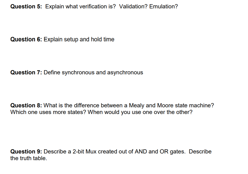 Question 5: Explain what verification is? Validation? Emulation?
Question 6: Explain setup and hold time
Question 7: Define synchronous and asynchronous
Question 8: What is the difference between a Mealy and Moore state machine?
Which one uses more states? When would you use one over the other?
Question 9: Describe a 2-bit Mux created out of AND and OR gates. Describe
the truth table.
