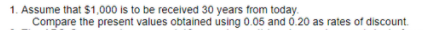 1. Assume that $1,000 is to be received 30 years from today.
Compare the present values obtained using 0.05 and ó.20 as rates of discount.
