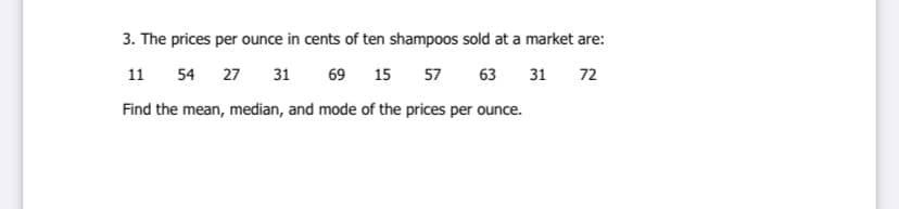3. The prices per ounce in cents of ten shampoos sold at a market are:
11 54
27
31
69 15 57
63 31
72
Find the mean, median, and mode of the prices per ounce.
