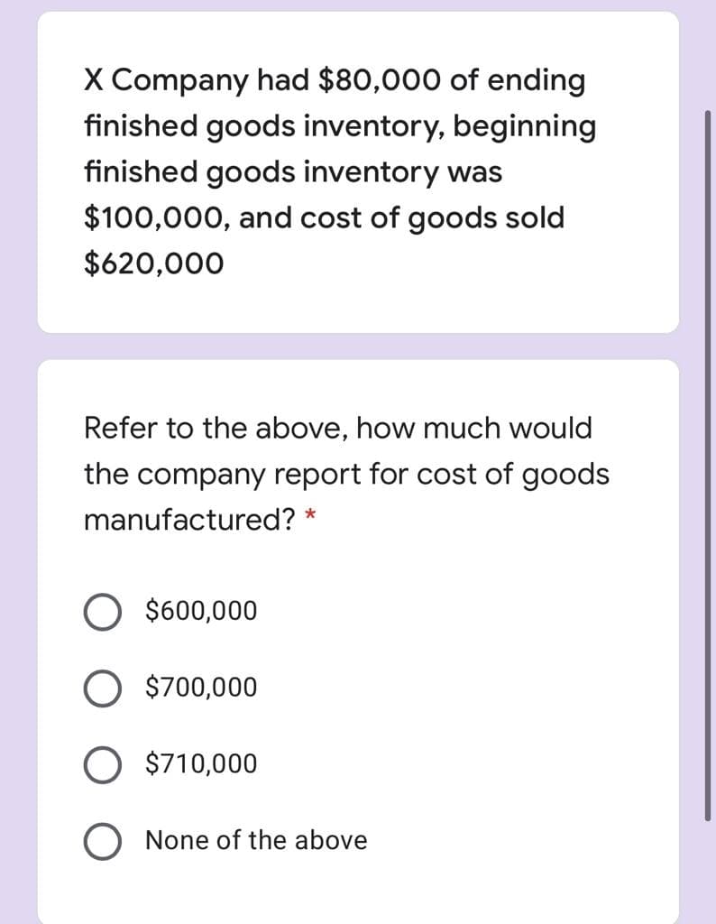 X Company had $80,000 of ending
finished goods inventory, beginning
finished goods inventory was
$100,000, and cost of goods sold
$620,000
Refer to the above, how much would
the company report for cost of goods
manufactured? *
$600,000
O $700,000
O $710,000
O None of the above
