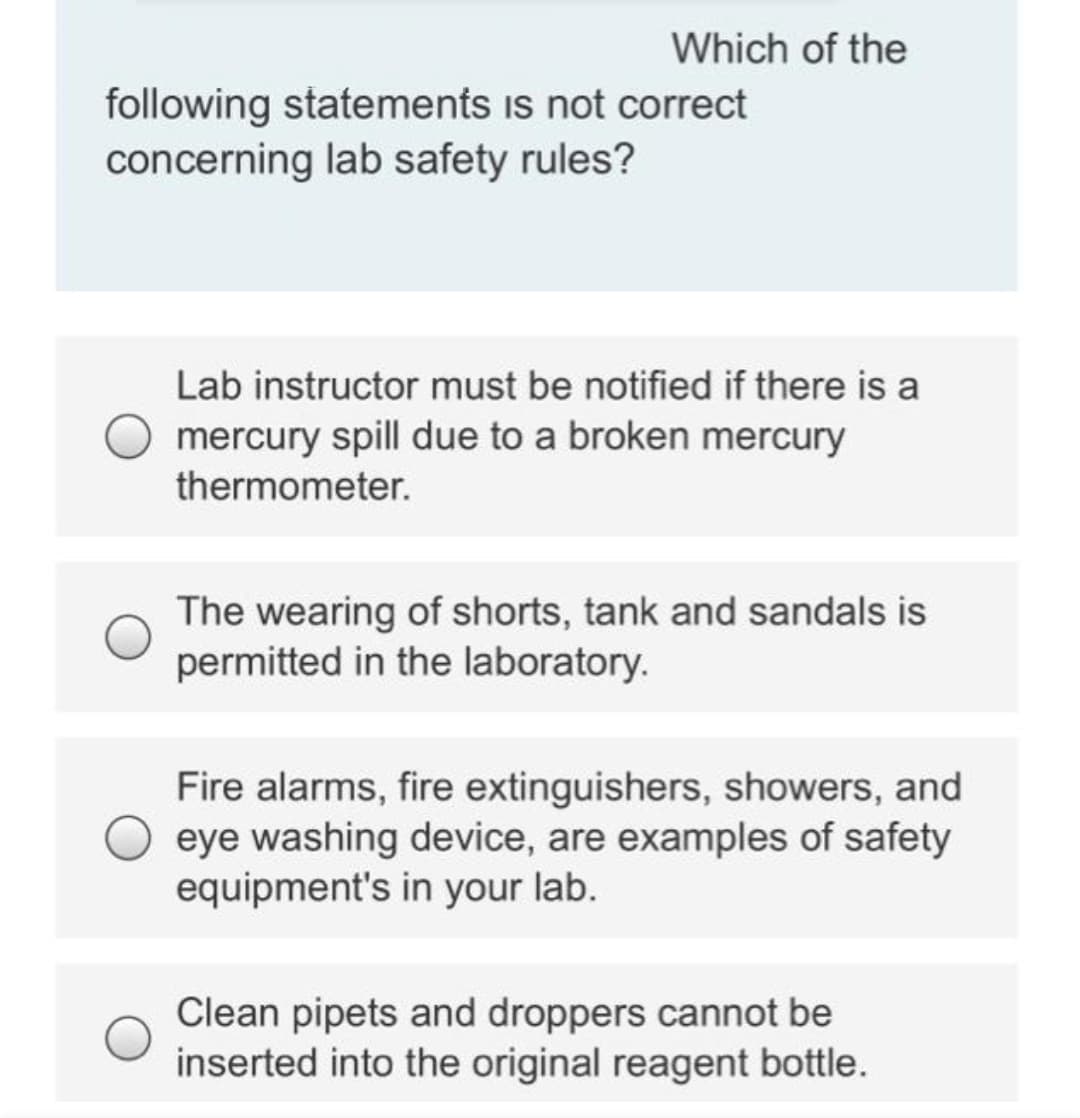 Which of the
following statements is not correct
concerning lab safety rules?
Lab instructor must be notified if there is a
mercury spill due to a broken mercury
thermometer.
The wearing of shorts, tank and sandals is
permitted in the laboratory.
Fire alarms, fire extinguishers, showers, and
eye washing device, are examples of safety
equipment's in your lab.
Clean pipets and droppers cannot be
inserted into the original reagent bottle.
