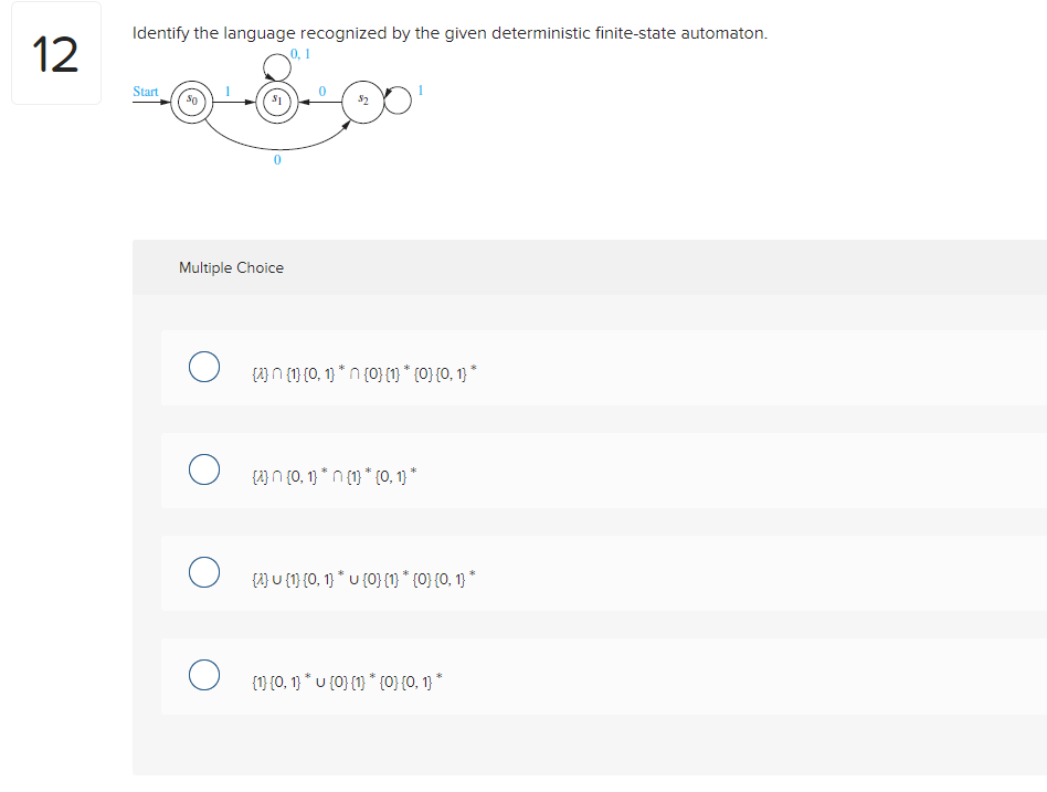 12
Identify the language recognized by the given deterministic finite-state automaton.
Start
Multiple Choice
O
O
O
O
0,1
() (1) (0, 1) "n (0) (1) * {0} {0, 1} *
[ n(0, 1) *n (1) " (0, 1) *
{} U {1} {0, 1) * U (0) (1) * {0} {0, 1) *
{1} {0, 1) * u {0} {1} * {0} {0, 1} *