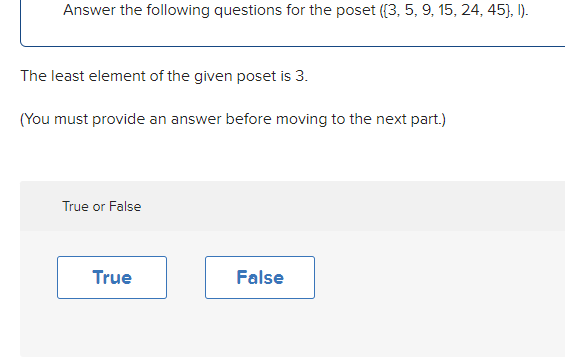 Answer the following questions for the poset (3, 5, 9, 15, 24, 45), I).
The least element of the given poset is 3.
(You must provide an answer before moving to the next part.)
True or False
True
False
