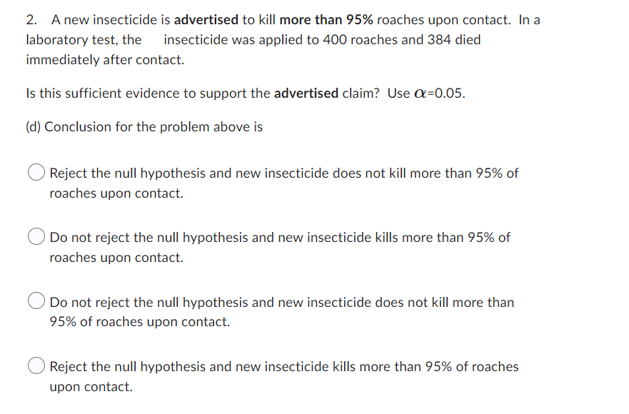2. A new insecticide
laboratory test, the
immediately after contact.
Is this sufficient evidence to support the advertised claim? Use α=0.05.
(d) Conclusion for the problem above is
is advertised to kill more than 95% roaches upon contact. In a
insecticide was applied to 400 roaches and 384 died
Reject the null hypothesis and new insecticide does not kill more than 95% of
roaches upon contact.
Do not reject the null hypothesis and new insecticide kills more than 95% of
roaches upon contact.
Do not reject the null hypothesis and new insecticide does not kill more than
95% of roaches upon contact.
Reject the null hypothesis and new insecticide kills more than 95% of roaches
upon contact.