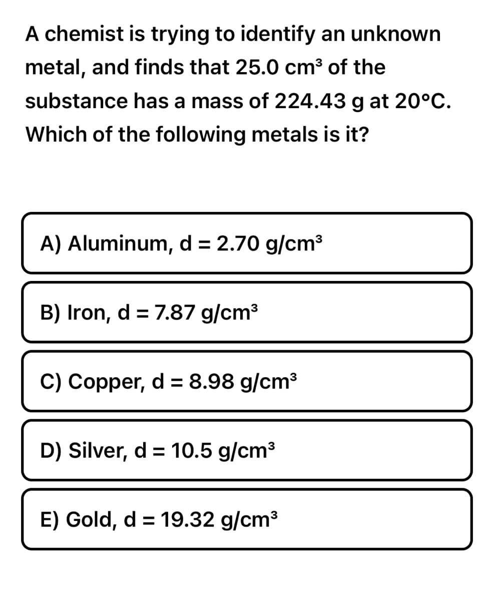 A chemist is trying to identify an unknown
metal, and finds that 25.0 cm³ of the
substance has a mass of 224.43 g at 20°C.
Which of the following metals is it?
A) Aluminum, d = 2.70 g/cm³
B) Iron, d = 7.87 g/cm³
C) Copper, d = 8.98 g/cm³
D) Silver, d = 10.5 g/cm³
E) Gold, d = 19.32 g/cm³
