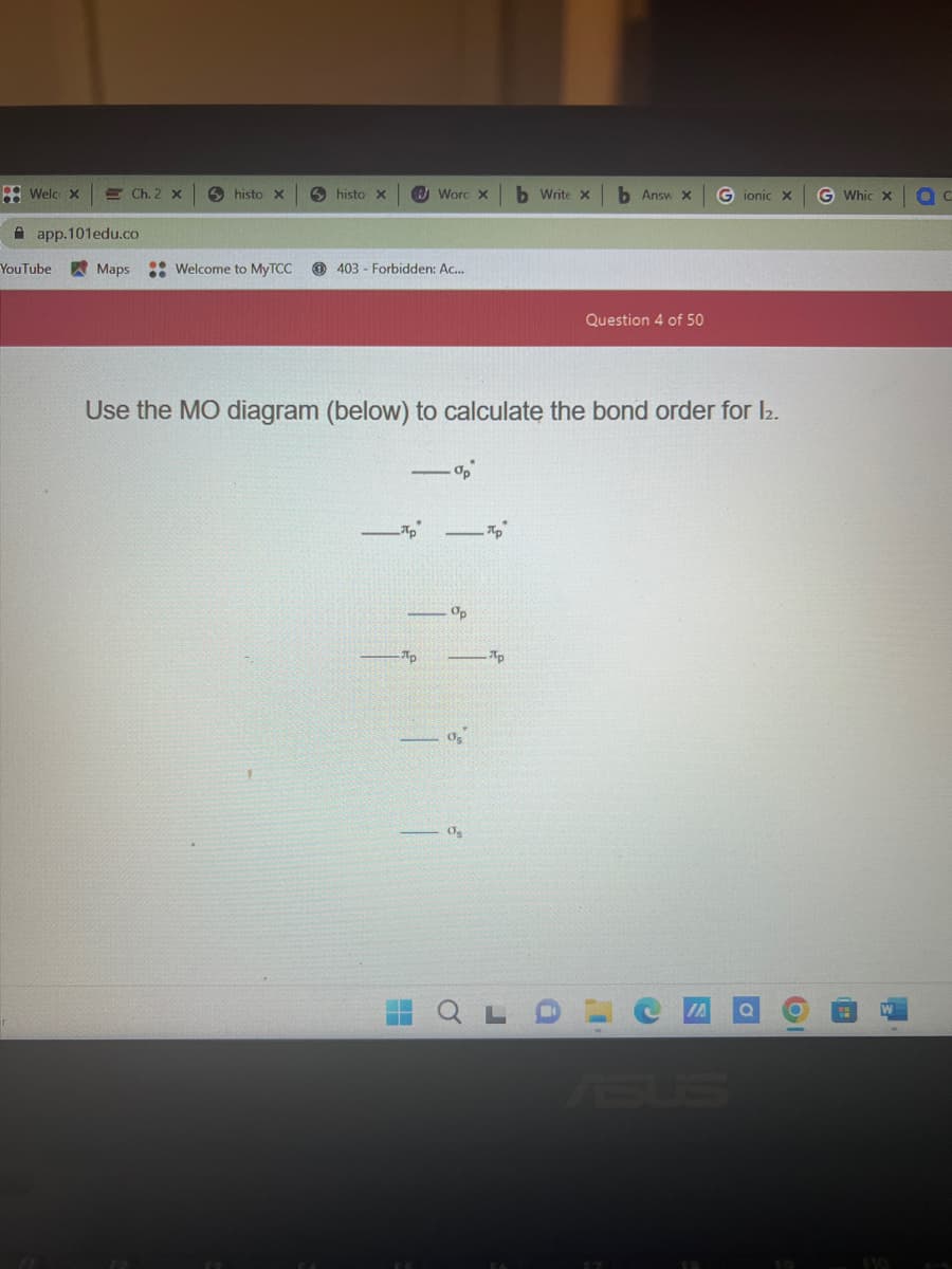 Welc x
app.101edu.co
YouTube
Ch. 2 x
Maps
histo X
Welcome to MyTCC
histo x
403 Forbidden: Ac...
лp
Word X
Ap
H
Use the MO diagram (below) to calculate the bond order for 12.
op
Op
05
Os
Пр
Ap
b Write x
J
b Answ x
Question 4 of 50
Gionic X
0
61
G Whic x OC
110