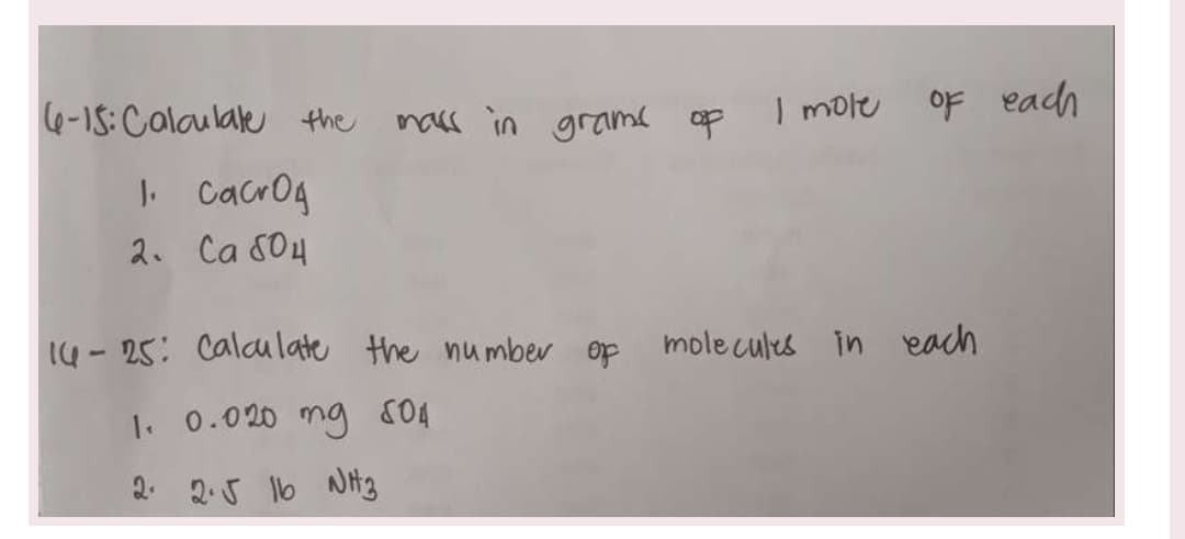 6-15: Calculate the mass in grams of I mole of each
1. Cacrog
2. Ca 804
14-25: Calculate the number of molecules in
1. 0.020 mg 804
2. 2.√ 16 NH3
each