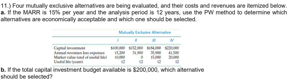 11.) Four mutually exclusive alternatives are being evaluated, and their costs and revenues are itemized below.
a. If the MARR is 15% per year and the analysis period is 12 years, use the PW method to determine which
alternatives are economically acceptable and which one should be selected.
Capital investment
Annual revenues less expenses
Market value (end of useful life)
Useful life (years)
Mutually Exclusive Alternative
I
II
III
N
$100,000 $152,000 $184,000 $220,000
15,200 31,900 35,900 41,500
10,000
15,000 20,000
12
12
12
0
12
b. If the total capital investment budget available is $200,000, which alternative
should be selected?