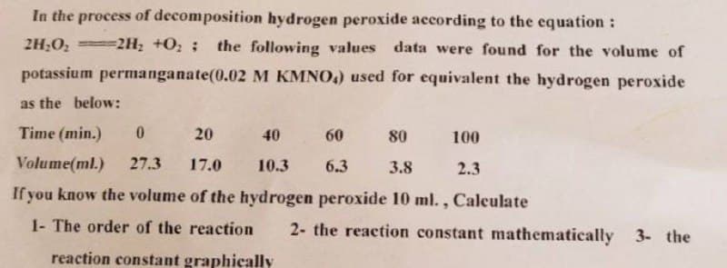 In the process of decomposition hydrogen peroxide according to the equation:
2H₂O₂-2H₂ +0₂ ; the following values data were found for the volume of
potassium permanganate(0.02 M KMNO4) used for equivalent the hydrogen peroxide
as the below:
Time (min.)
0
20
40
60
80
Volume(ml.)
27.3 17.0
10.3
6.3
3.8
If you know the volume of the hydrogen peroxide 10 ml., Calculate
1- The order of the reaction 2- the reaction constant mathematically 3- the
reaction constant graphically
100
2.3