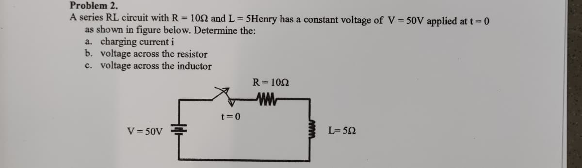 Problem 2.
A series RL circuit with R = 102 and L = 5Henry has a constant voltage of V=50V applied at t = 0
as shown in figure below. Determine the:
a. charging current i
b. voltage across the resistor
c. voltage across the inductor
V=50V
t=0
R=1092
www
L=592