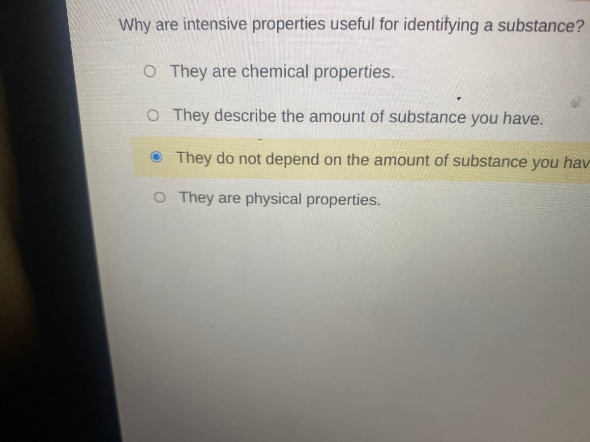Why are intensive properties useful for identifying a substance?
O They are chemical properties.
O They describe the amount of substance you have.
O They do not depend on the amount of substance you hav
O They are physical properties.
