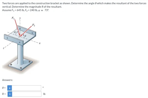 Two forces are applied to the construction bracket as shown. Determine the angle e which makes the resultant of the two forces
vertical. Determine the magnitude R of the resultant.
Assume F1 = 645 Ib, F2 = 240 lb, a = 73°.
Answers:
R =
Ib
