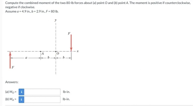 Compute the combined moment of the two 80-Ib forces about (a) point O and (b) point A. The moment is positive if counterclockwise,
negative if clockwise.
Assume a = 4.9 in, b= 29 in, F= 80 lb.
F
A
F
Answers:
(a) Mo = i
Ib-in.
(b) MA =
i
Ib-in.
