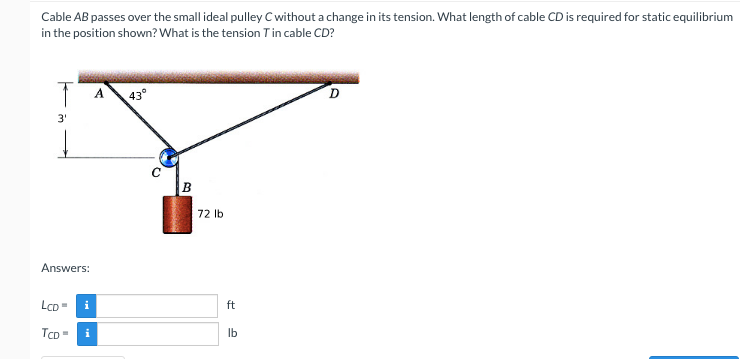 Cable AB passes over the small ideal pulley C without a change in its tension. What length of cable CD is required for static equilibrium
in the position shown? What is the tension Tin cable CD?
A
43°
3'
B
72 lb
Answers:
LcD =
i
ft
TCD
i
Ib
