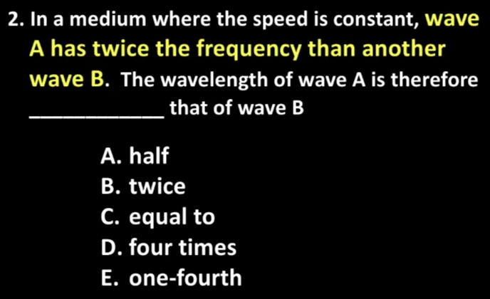 2. In a medium where the speed is constant, wave
A has twice the frequency than another
wave B. The wavelength of wave A is therefore
that of wave B
A. half
B. twice
C. equal to
D. four times
E. one-fourth
