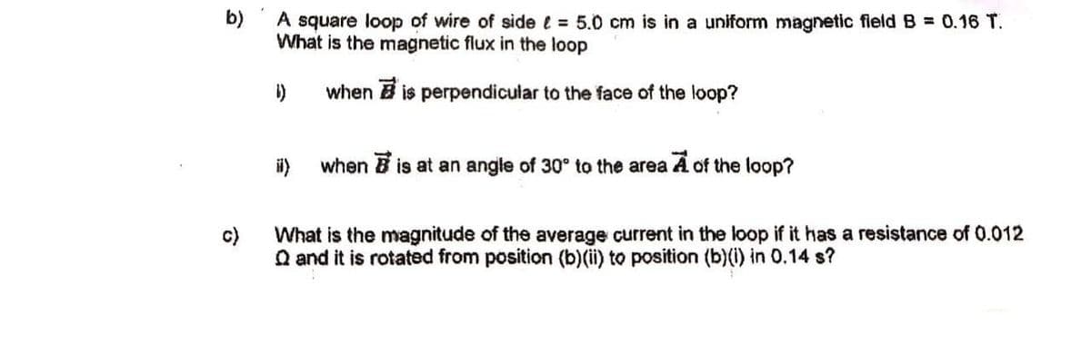 b)
A square loop of wire of side e = 5.0 cm is in a uniform magnetic fleldB = 0.16 T.
What is the magnetic flux in the loop
when B is perpendicular to the face of the loop?
when B is at an angle of 30° to the area A of the loop?
c)
What is the magnitude of the average current in the loop if it has a resistance of 0.012
Q and it is rotated from position (b)(ii) to position (b)(i) in 0.14 s?
