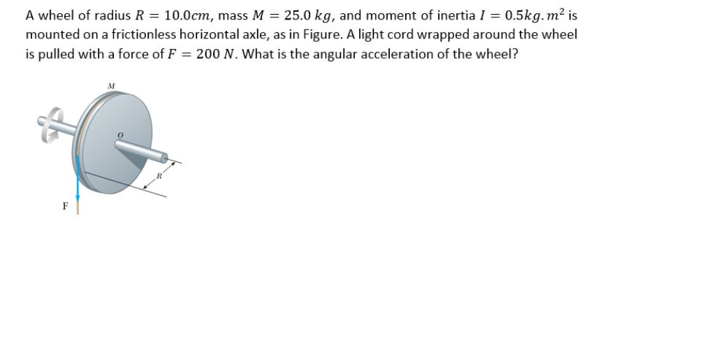 A wheel of radius R = 10.0cm, mass M = 25.0 kg, and moment of inertia I = 0.5kg. m² is
mounted on a frictionless horizontal axle, as in Figure. A light cord wrapped around the wheel
is pulled with a force of F = 200 N. What is the angular acceleration of the wheel?
M
F
