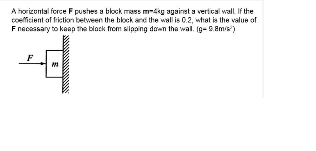 A horizontal force F pushes a block mass m=4kg against a vertical wall. If the
coefficient of friction between the block and the wall is 0.2, what is the value of
F necessary to keep the block from slipping down the wall. (g= 9.8m/s?)
F
m
