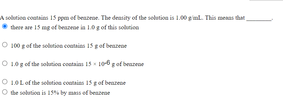 A solution contains 15 ppm of benzene. The density of the solution is 1.00 g/mL. This means that
there are 15 mg of benzene in 1.0 g of this solution
O 100 g of the solution contains 15 g of benzene
O 1.0 g of the solution contains 15 × 10-6 g of benzene
O 1.0 L of the solution contains 15 g of benzene
O the solution is 15% by mass of benzene
