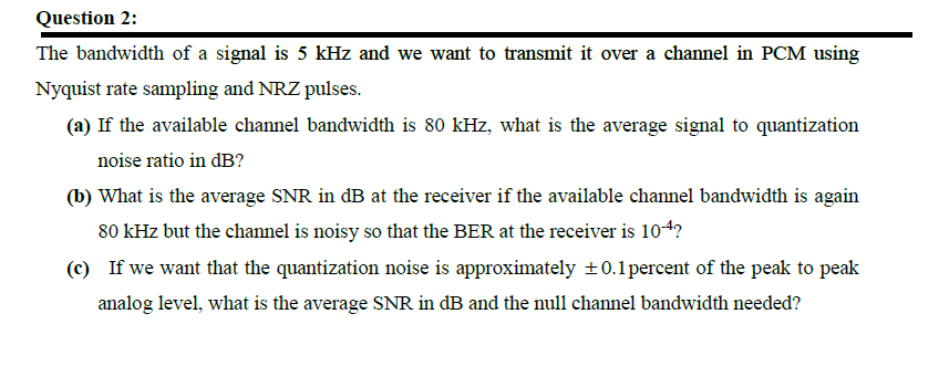 Question 2:
The bandwidth of a signal is 5 kHz and we want to transmit it over a channel in PCM using
Nyquist rate sampling and NRZ pulses.
(a) If the available channel bandwidth is 80 kHz, what is the average signal to quantization
noise ratio in dB?
(b) What is the average SNR in dB at the receiver if the available channel bandwidth is again
80 kHz but the channel is noisy so that the BER at the receiver is 104?
(c) If we want that the quantization noise is approximately +0.1percent of the peak to peak
analog level, what is the average SNR in dB and the null channel bandwidth needed?
