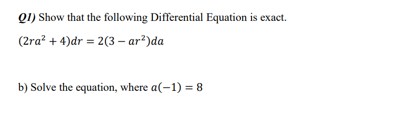 Q1) Show that the following Differential Equation is exact.
(2ra? + 4)dr = 2(3 – ar?)da
b) Solve the equation, where a(-1) = 8
