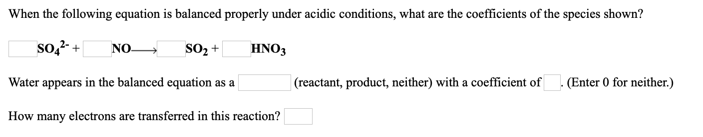 When the following equation is balanced properly under acidic conditions, what are the coefficients of the species shown?
so,2- +
NO.
SO2 +
HNO3
Water appears in the balanced equation as a
(reactant, product, neither) with a coefficient of
. (Enter 0 for neither.)
How many electrons are transferred in this reaction?
