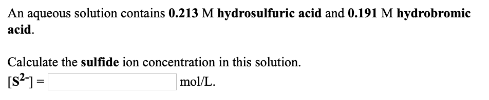 An aqueous solution contains 0.213 M hydrosulfuric acid and 0.191 M hydrobromic
acid.
Calculate the sulfide ion concentration in this solution.
[s?]=|
mol/L.
