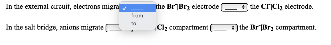 In the external circuit, electrons migra
the Br|Br2 electrode
the Cl|Cl2 electrode.
from
to
In the salt bridge, anions migrate |
|Cl2 compartment
the Br"|Br2 compartment.
