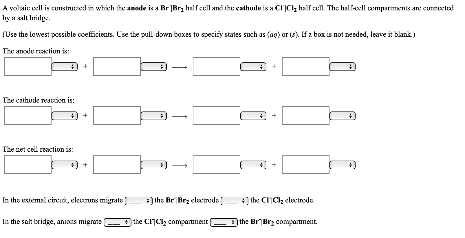 A voltaic cell is constructed in which the anode is a Br Br2 half cell and the cathode is a CI|Cl, half cell. The half-cell compartments are connected
by a salt bridge.
(Use the lowest possible coefficients. Use the pull-down boxes to specify states such as (aq) or (s). If a box is not needed, leave it blank.)
The anode reaction is:
The cathode reaction is:
The net cell reaction is:
In the external circuit, electrons migrate
A the Br"|Br2 electrode
A the Cl|Cl2 electrode.
In the salt bridge, anions migrate
the CI|Cl2 compartment
the Br"|Br2 compartment.
