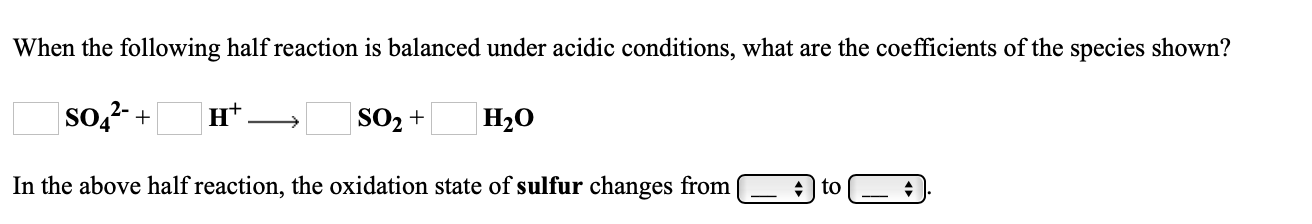 When the following half reaction is balanced under acidic conditions, what are the coefficients of the species shown?
| so,²- +
н*
| SO2 +
H2O
In the above half reaction, the oxidation state of sulfur changes from
+ | to
