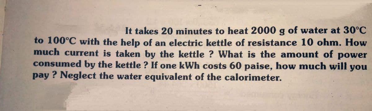It takes 20 minutes to heat 2000 g of water at 30°C
to 100°C with the help of an electric kettle of resistance 10 ohm. How
much current is taken by the kettle ? What is the amount of power
consumed by the kettle ? If one kWh costs 60 paise, how much will you
pay ? Neglect the water equivalent of the calorimeter.
