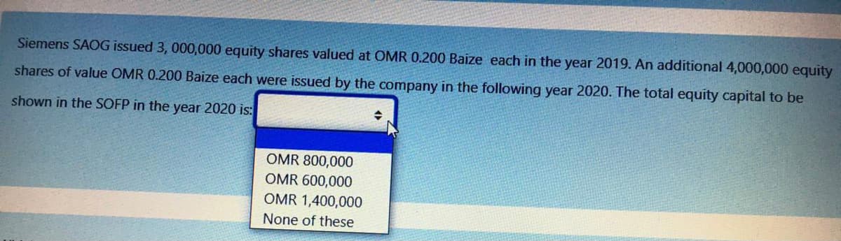 Siemens SAOG issued 3, 000,000 equity shares valued at OMR 0.200 Baize each in the year 2019. An additional 4,000,000 equity
shares of value OMR 0.200 Baize each were issued by the company in the following year 2020. The total equity capital to be
shown in the SOFP in the year 2020 is:
OMR 800,000
OMR 600,000
OMR 1,400,000
None of these
