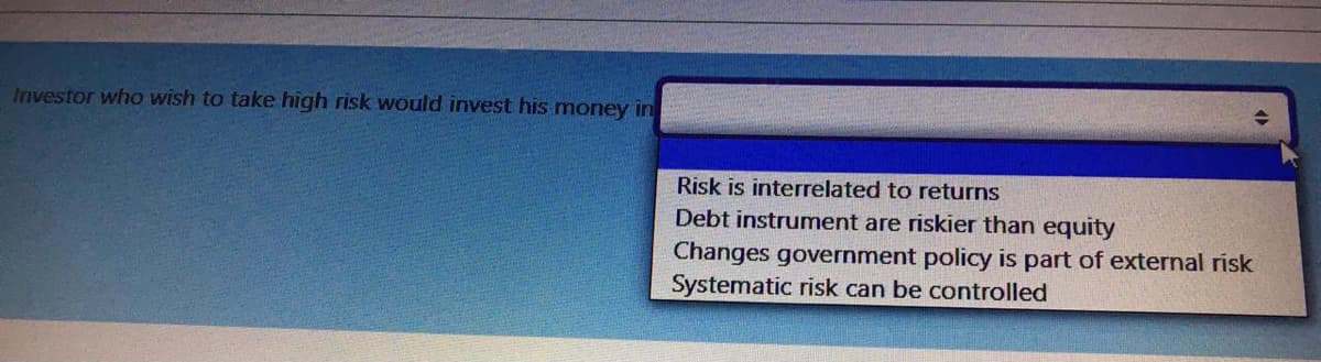 Investor who wish to take high risk would invest his money in
Risk is interrelated to returns
Debt instrument are riskier than equity
Changes government policy is part of external risk
Systematic risk can be controlled
