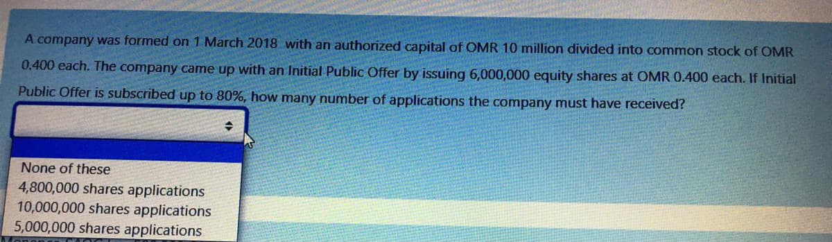 A company was formed on 1 March 2018 with an authorized capital of OMR 10 million divided into common stock of OMR
0.400 each. The company came up with an Initial Public Offer by issuing 6,000,000 equity shares at OMR 0.400 each. If Initial
Public Offer is subscribed up to 80%, how many number of applications the company must have received?
None of these
4,800,000 shares applications
10,000,000 shares applications
5,000,000 shares applications
