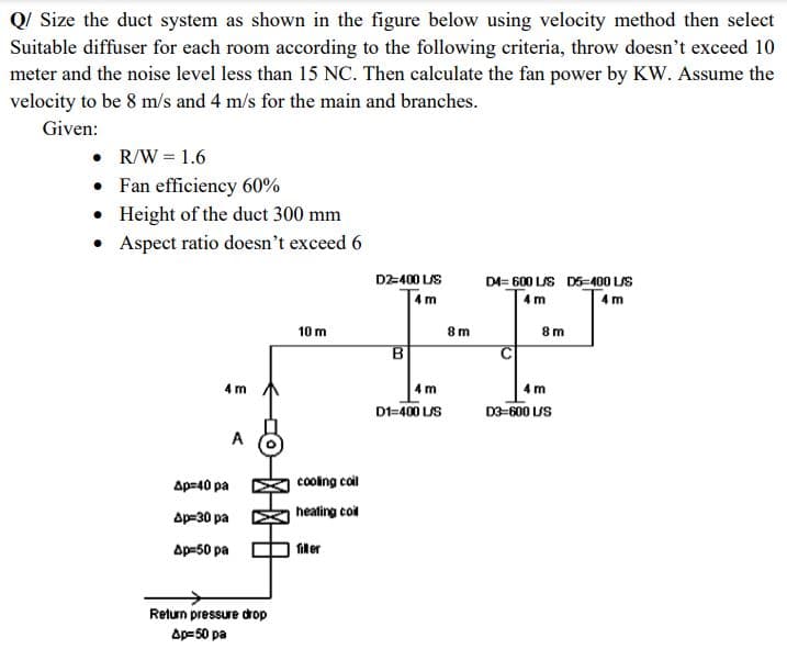 Q/ Size the duct system as shown in the figure below using velocity method then select
Suitable diffuser for each room according to the following criteria, throw doesn't exceed 10
meter and the noise level less than 15 NC. Then calculate the fan power by KW. Assume the
velocity to be 8 m/s and 4 m/s for the main and branches.
Given:
• R/W = 1.6
•
Fan efficiency 60%
• Height of the duct 300 mm
• Aspect ratio doesn't exceed 6
4m
Ap=40 pa
Ap=30 pa
Ap=50 pa
A
Return pressure drop
Ap-50 pa
10 m
cooling coil
heating coil
filler
D2-400 L/S
4m
B
4m
D1=400 L/S
8m
D4= 600 L/S D5-400 L/S
4m
4 m
8m
m
D3-600 L/S