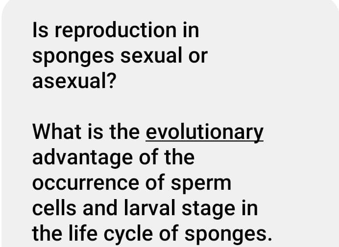 Is reproduction in
sponges sexual or
asexual?
What is the evolutionary
advantage of the
occurrence of sperm
cells and larval stage in
the life cycle of sponges.
