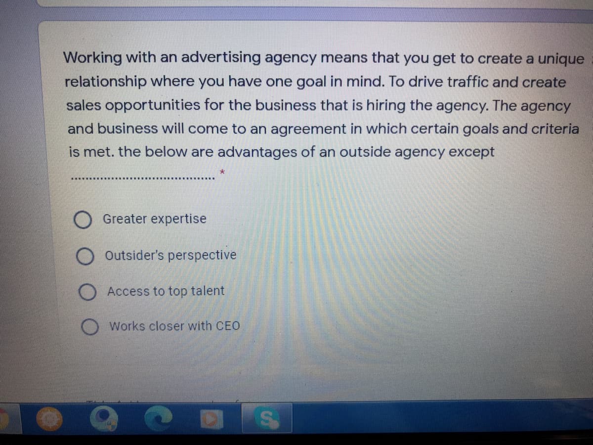 Working with an advertising agency means that you get to create a unique
relationship where you have one goal in mind. To drive traffic and create
sales opportunities for the business that is hiring the agency. The agency
and business will come to an agreement in which certain goals and criteria
is met. the below are advantages of an outside agency except
Greater expertise
O Outsider's perspective
O Access to top talent
Works closer with CEO
