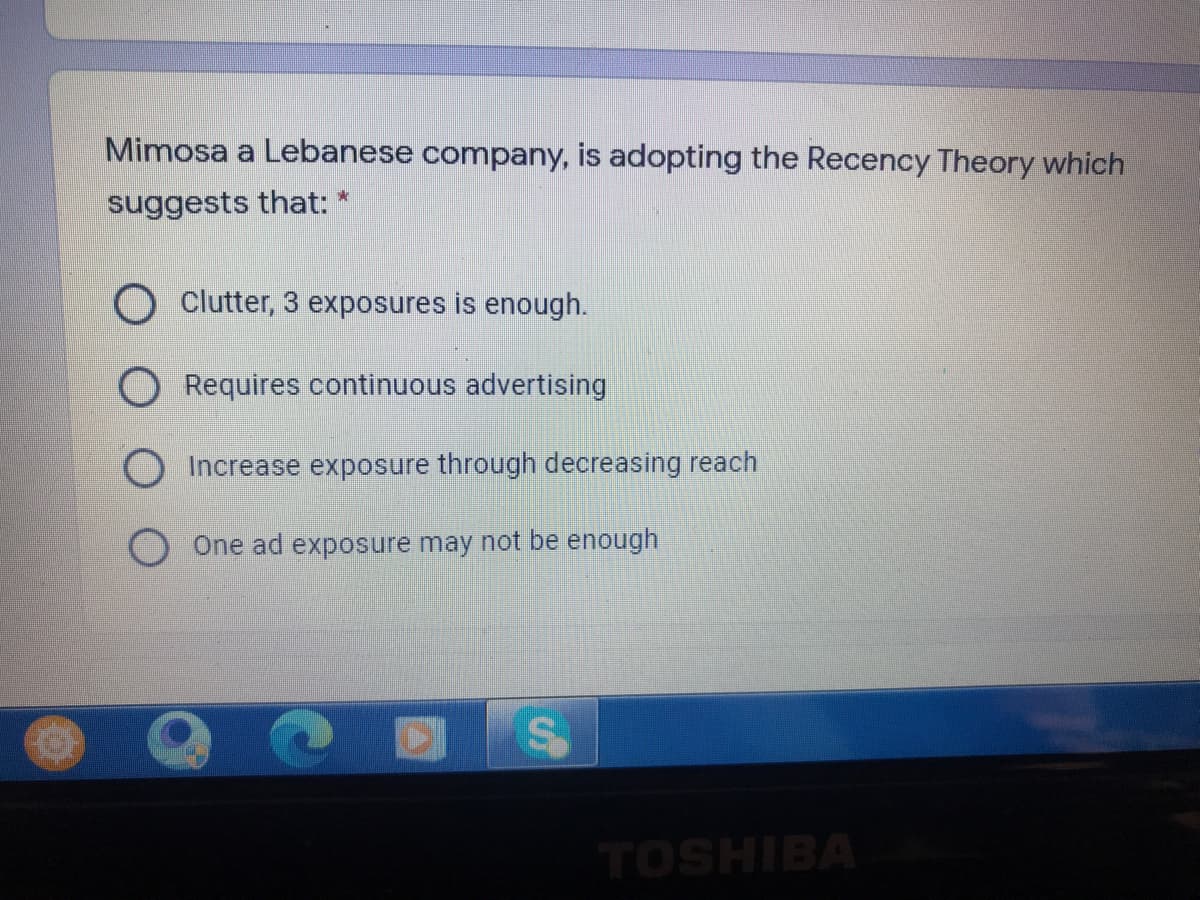 Mimosa a Lebanese company, is adopting the Recency Theory which
suggests that: *
Clutter, 3 exposures is enough.
ORequires continuous advertising
Increase exposure through decreasing reach
One ad exposure may not be enough
TOSHIBA
